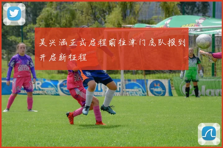 吴兴涵正式启程前往津门虎队报到开启新征程