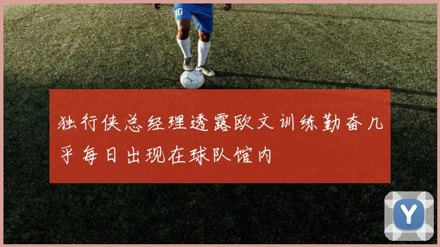 独行侠总经理透露欧文训练勤奋几乎每日出现在球队馆内