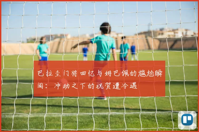 巴拉圭门将回忆与姆巴佩的尴尬瞬间：冲动之下的祝贺遭冷遇