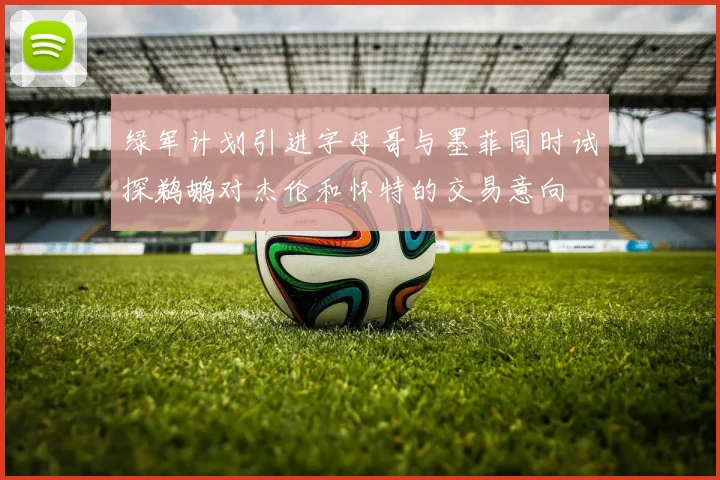 绿军计划引进字母哥与墨菲同时试探鹈鹕对杰伦和怀特的交易意向