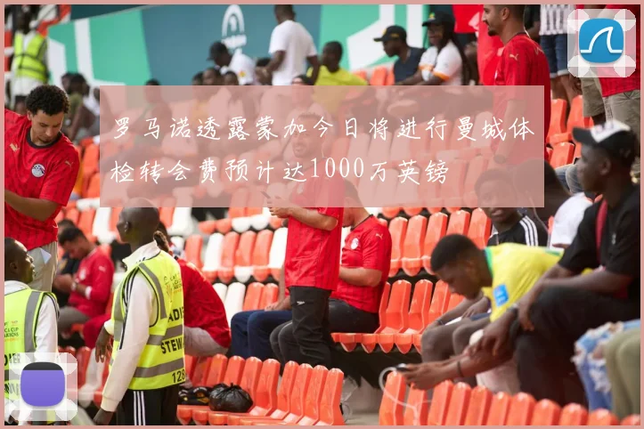 罗马诺透露蒙加今日将进行曼城体检转会费预计达1000万英镑