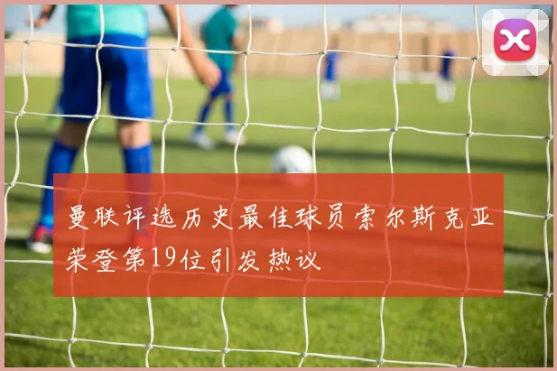 曼联评选历史最佳球员索尔斯克亚荣登第19位引发热议