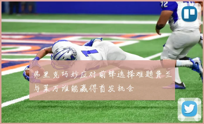 弗里克巧妙应对前锋选择难题费兰与莱万谁能赢得首发机会