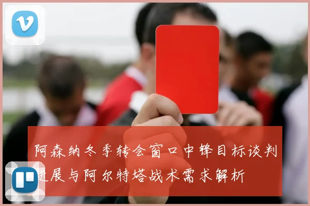 阿森纳冬季转会窗口中锋目标谈判进展与阿尔特塔战术需求解析