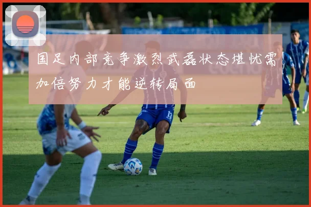 国足内部竞争激烈武磊状态堪忧需加倍努力才能逆转局面