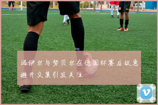 诺伊尔与努贝尔在德国杯赛后故意避开交集引发关注