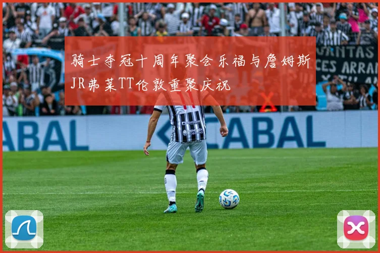 骑士夺冠十周年聚会乐福与詹姆斯JR弗莱TT伦敦重聚庆祝