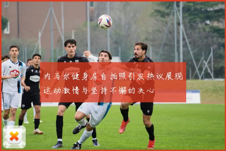 内马尔健身房自拍照引发热议展现运动激情与坚持不懈的决心