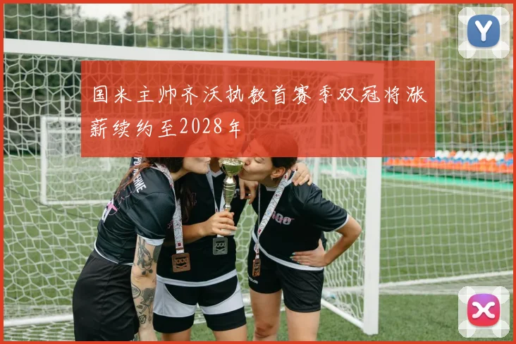 国米主帅齐沃执教首赛季双冠将涨薪续约至2028年