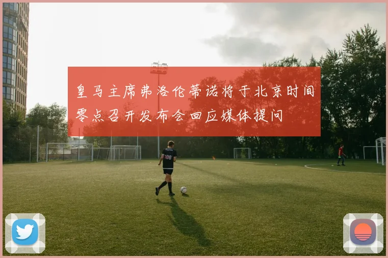 皇马主席弗洛伦蒂诺将于北京时间零点召开发布会回应媒体提问