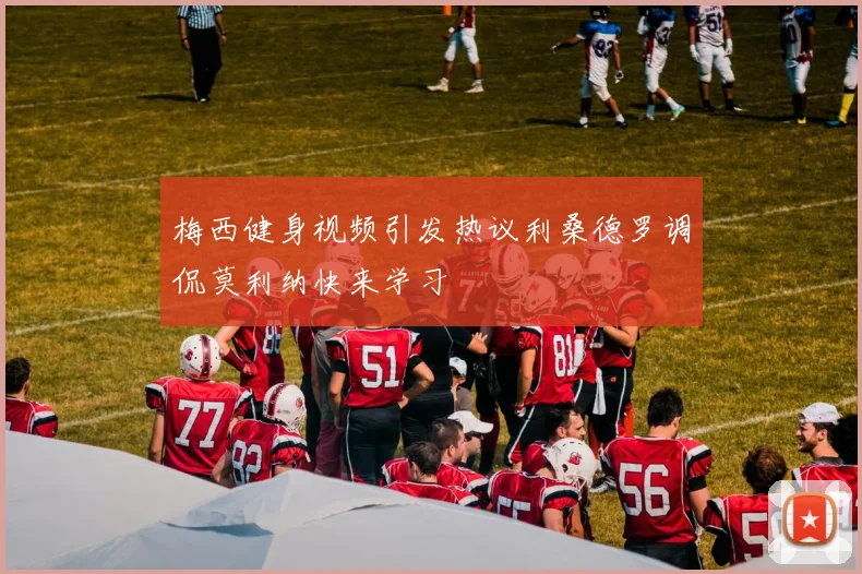 梅西健身视频引发热议利桑德罗调侃莫利纳快来学习