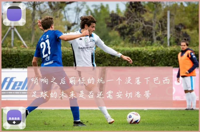 哨响之后前任的坑一个没落下巴西足球的未来是否还需安切洛蒂