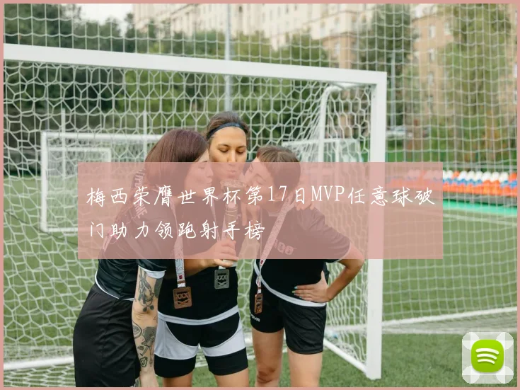 梅西荣膺世界杯第17日MVP任意球破门助力领跑射手榜