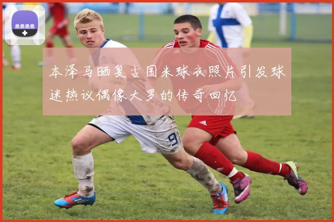 本泽马晒复古国米球衣照片引发球迷热议偶像大罗的传奇回忆