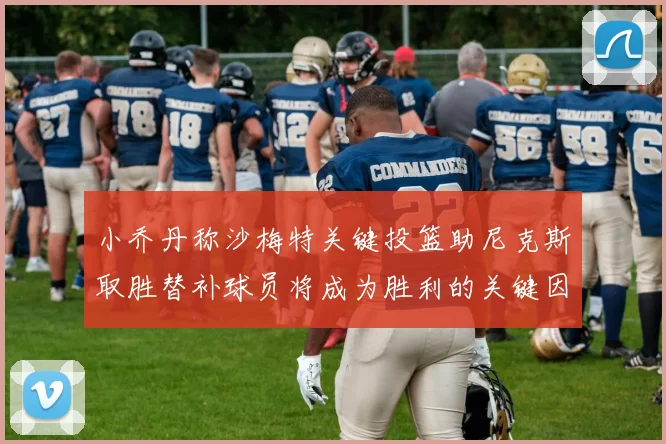 小乔丹称沙梅特关键投篮助尼克斯取胜替补球员将成为胜利的关键因素