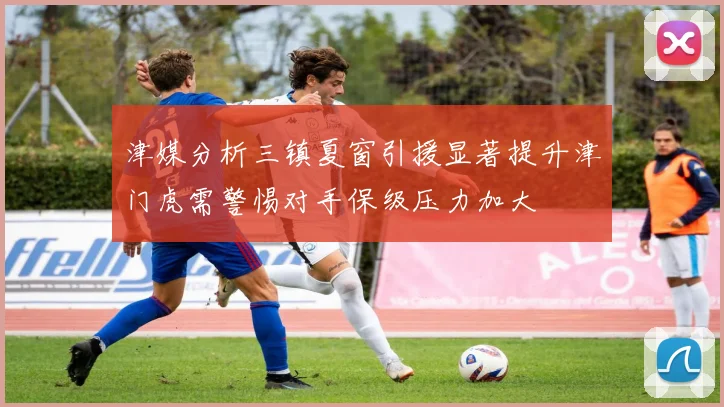津媒分析三镇夏窗引援显著提升津门虎需警惕对手保级压力加大