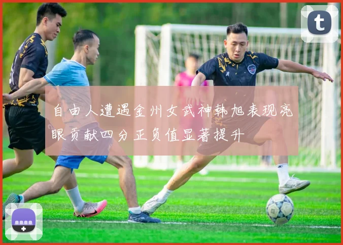 自由人遭遇金州女武神韩旭表现亮眼贡献四分正负值显著提升
