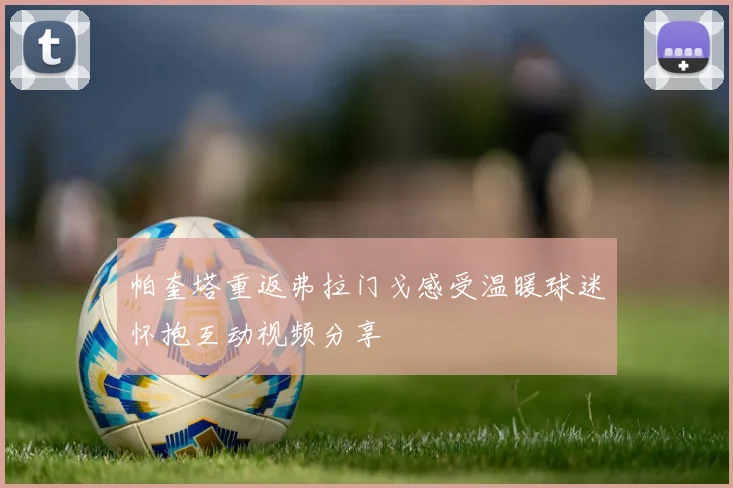 帕奎塔重返弗拉门戈感受温暖球迷怀抱互动视频分享