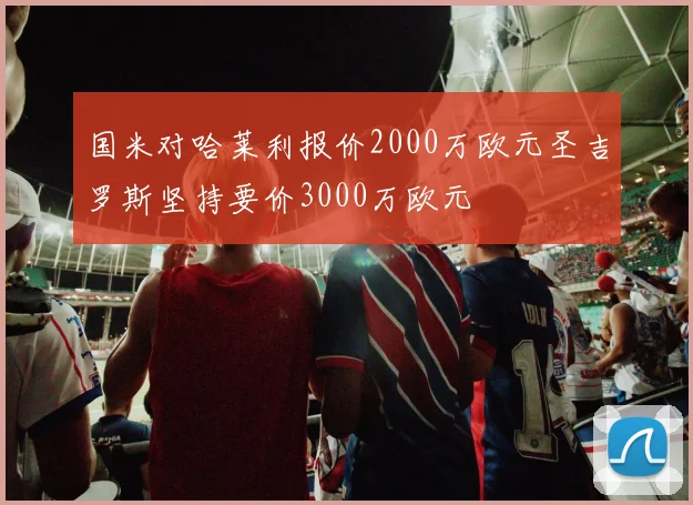 国米对哈莱利报价2000万欧元圣吉罗斯坚持要价3000万欧元