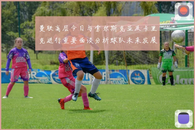曼联高层今日与索尔斯克亚及卡里克进行重要面谈分析球队未来发展方向