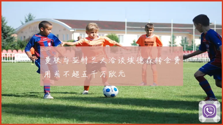 曼联与亚特兰大洽谈埃德森转会费用或不超五千万欧元
