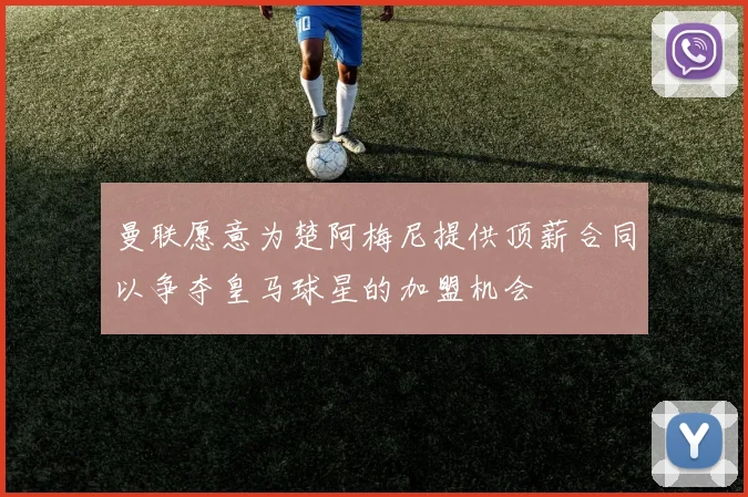 曼联愿意为楚阿梅尼提供顶薪合同以争夺皇马球星的加盟机会