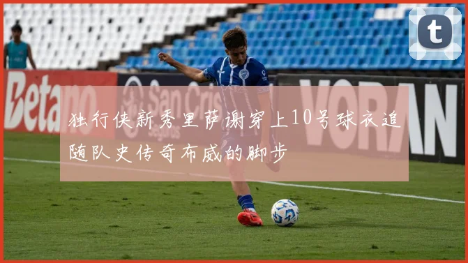 独行侠新秀里萨谢穿上10号球衣追随队史传奇布威的脚步