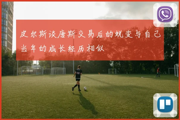 皮尔斯谈唐斯交易后的蜕变与自己当年的成长经历相似