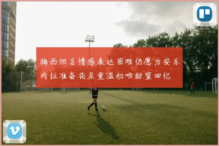 梅西坦言情感表达困难仍愿为安东内拉准备花朵重温初吻甜蜜回忆
