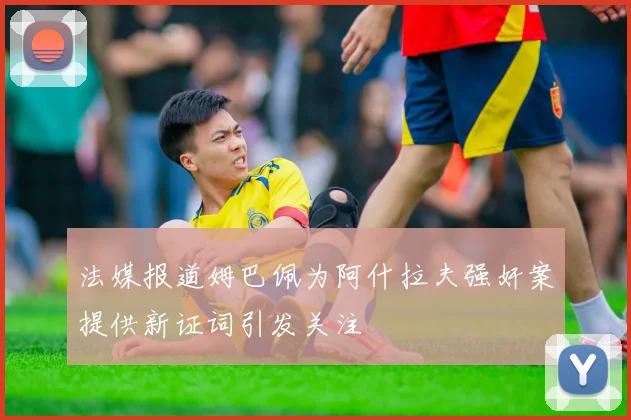法媒报道姆巴佩为阿什拉夫强奸案提供新证词引发关注