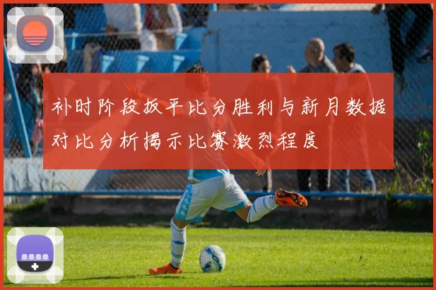 补时阶段扳平比分胜利与新月数据对比分析揭示比赛激烈程度