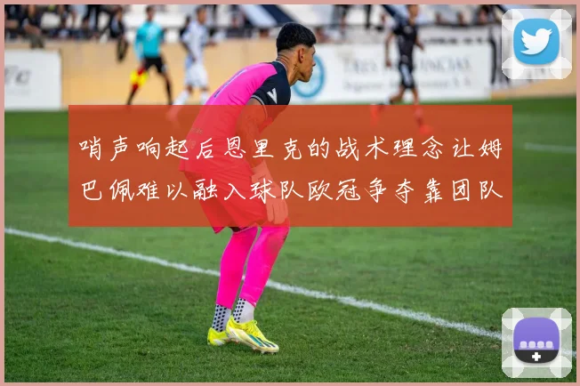 哨声响起后恩里克的战术理念让姆巴佩难以融入球队欧冠争夺靠团队配合与跑动