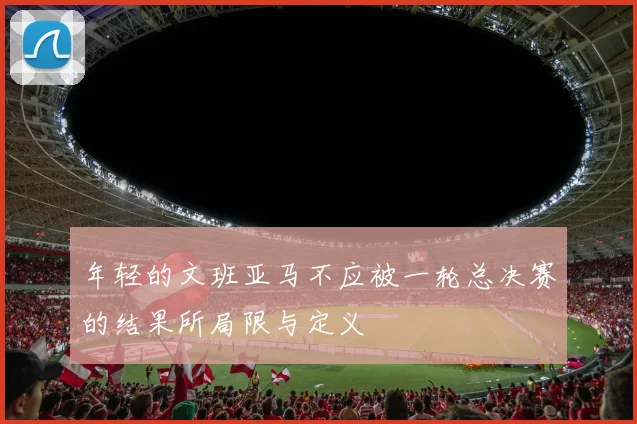 年轻的文班亚马不应被一轮总决赛的结果所局限与定义